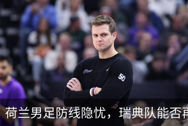 荷兰男足防线隐忧，瑞典队能否再续佳绩？